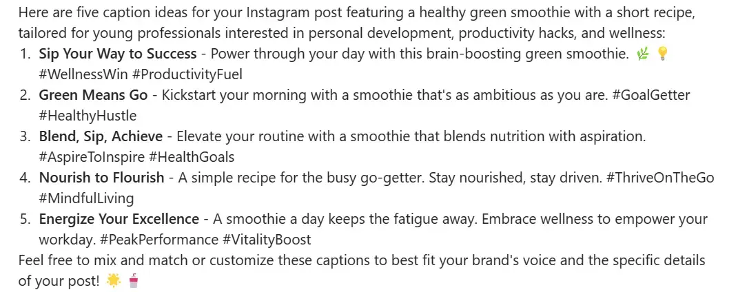 Copilot's response to the prompt “List 5 caption ideas for an Instagram post featuring a picture of a healthy green smoothie alongside a short recipe. My audience is young professionals aged 25-35 who are interested in personal development, productivity hacks, and wellness. I would like to inspire them to make simple, healthy decisions that boost their physical and/or mental health.”